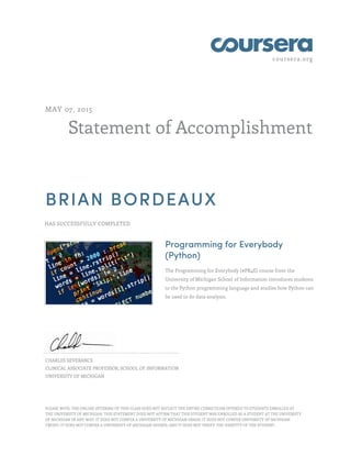 coursera.org
Statement of Accomplishment
MAY 07, 2015
BRIAN BORDEAUX
HAS SUCCESSFULLY COMPLETED
Programming for Everybody
(Python)
The Programming for Everybody (#PR4E) course from the
University of Michigan School of Information introduces students
to the Python programming language and studies how Python can
be used to do data analysis.
CHARLES SEVERANCE
CLINICAL ASSOCIATE PROFESSOR, SCHOOL OF INFORMATION
UNIVERSITY OF MICHIGAN
PLEASE NOTE: THE ONLINE OFFERING OF THIS CLASS DOES NOT REFLECT THE ENTIRE CURRICULUM OFFERED TO STUDENTS ENROLLED AT
THE UNIVERSITY OF MICHIGAN. THIS STATEMENT DOES NOT AFFIRM THAT THIS STUDENT WAS ENROLLED AS A STUDENT AT THE UNIVERSITY
OF MICHIGAN IN ANY WAY. IT DOES NOT CONFER A UNIVERSITY OF MICHIGAN GRADE; IT DOES NOT CONFER UNIVERSITY OF MICHIGAN
CREDIT; IT DOES NOT CONFER A UNIVERSITY OF MICHIGAN DEGREE; AND IT DOES NOT VERIFY THE IDENTITY OF THE STUDENT.
 