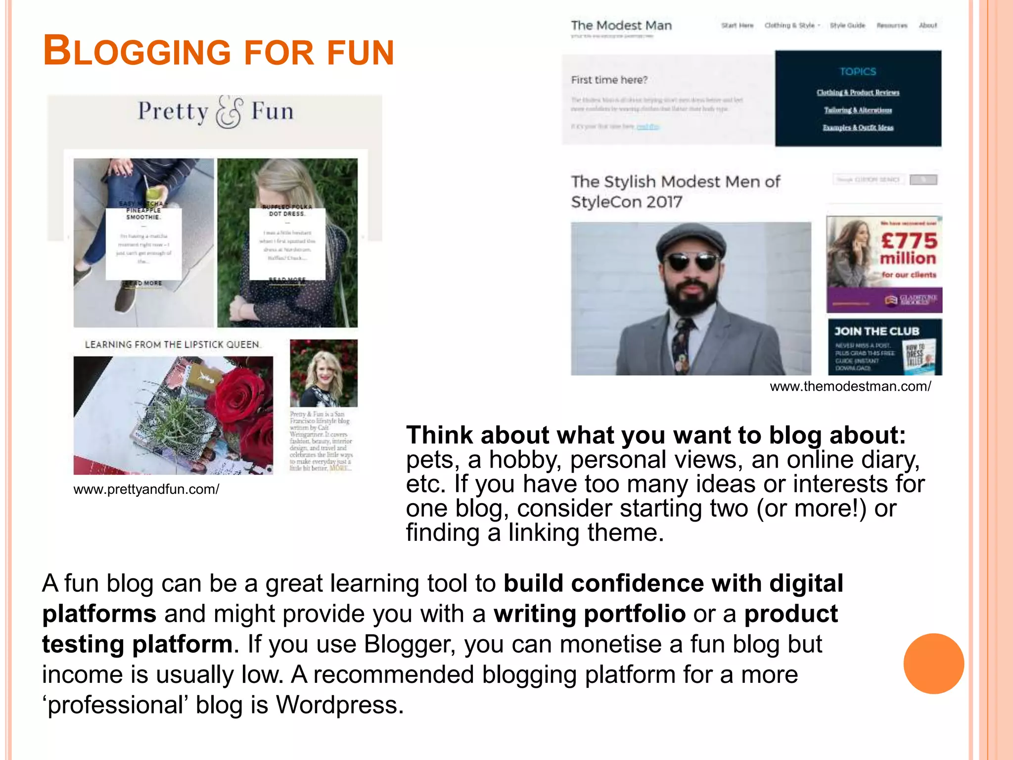 BLOGGING FOR FUN
Think about what you want to blog about:
pets, a hobby, personal views, an online diary,
etc. If you have too many ideas or interests for
one blog, consider starting two (or more!) or
finding a linking theme.
www.prettyandfun.com/
www.themodestman.com/
A fun blog can be a great learning tool to build confidence with digital
platforms and might provide you with a writing portfolio or a product
testing platform. If you use Blogger, you can monetise a fun blog but
income is usually low. A recommended blogging platform for a more
‘professional’ blog is Wordpress.
 