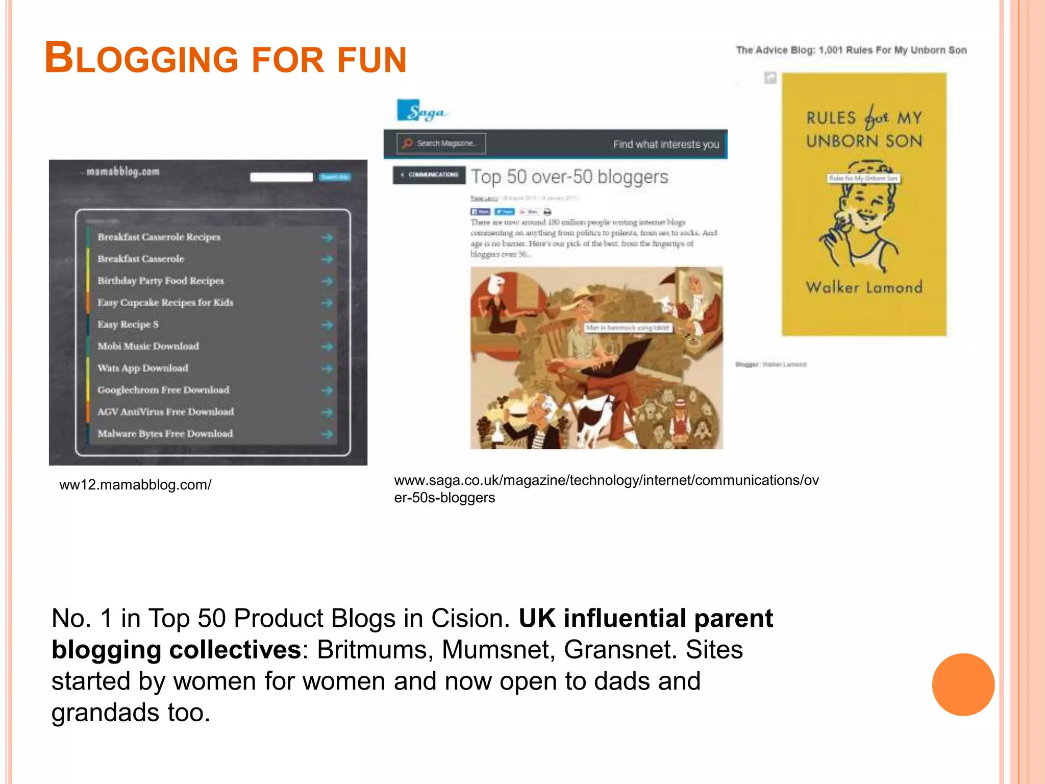 ww12.mamabblog.com/
No. 1 in Top 50 Product Blogs in Cision. UK influential parent
blogging collectives: Britmums, Mumsnet, Gransnet. Sites
started by women for women and now open to dads and
grandads too.
BLOGGING FOR FUN
www.saga.co.uk/magazine/technology/internet/communications/ov
er-50s-bloggers
 