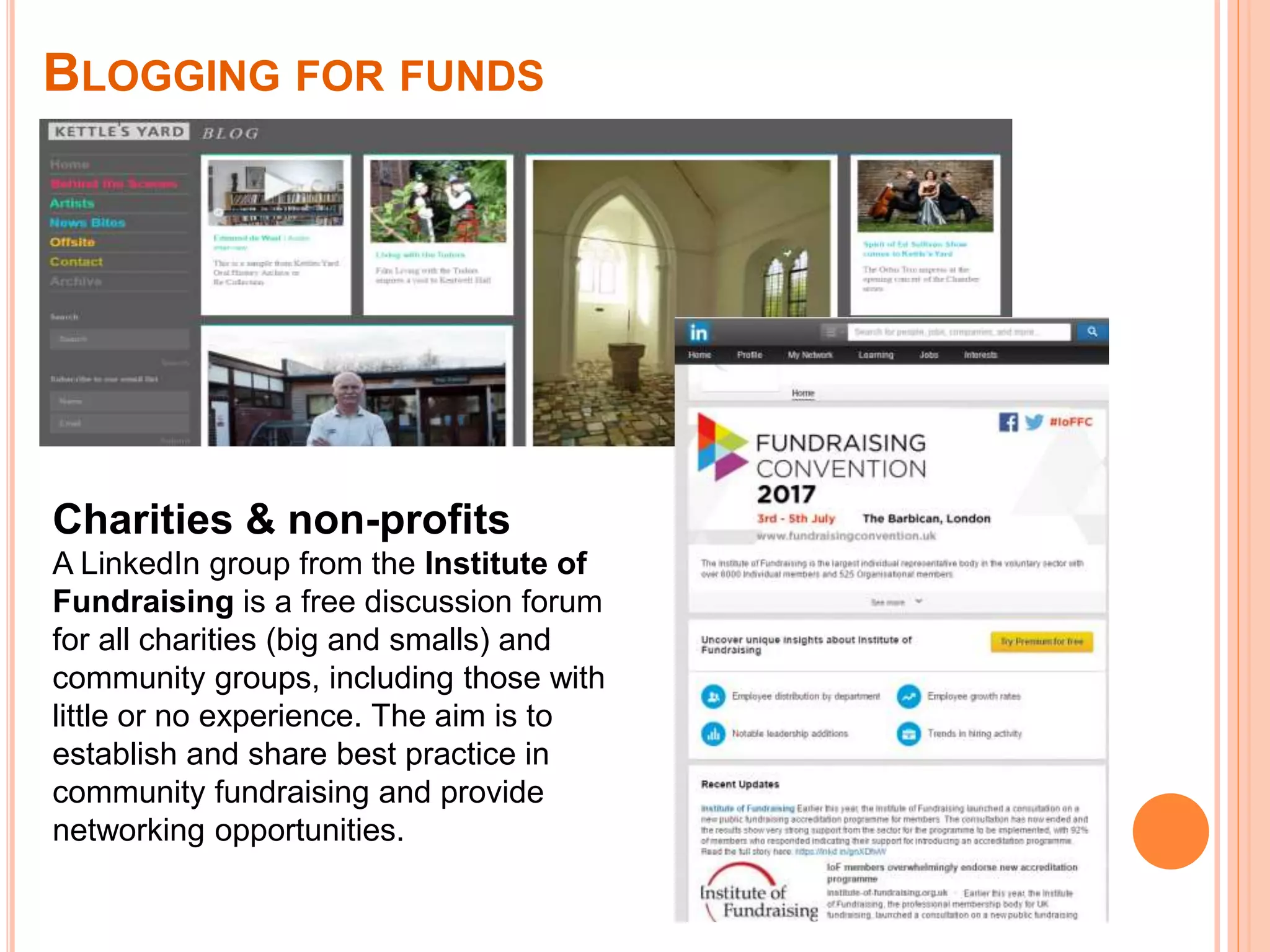 Charities & non-profits
A LinkedIn group from the Institute of
Fundraising is a free discussion forum
for all charities (big and smalls) and
community groups, including those with
little or no experience. The aim is to
establish and share best practice in
community fundraising and provide
networking opportunities.
BLOGGING FOR FUNDS
 