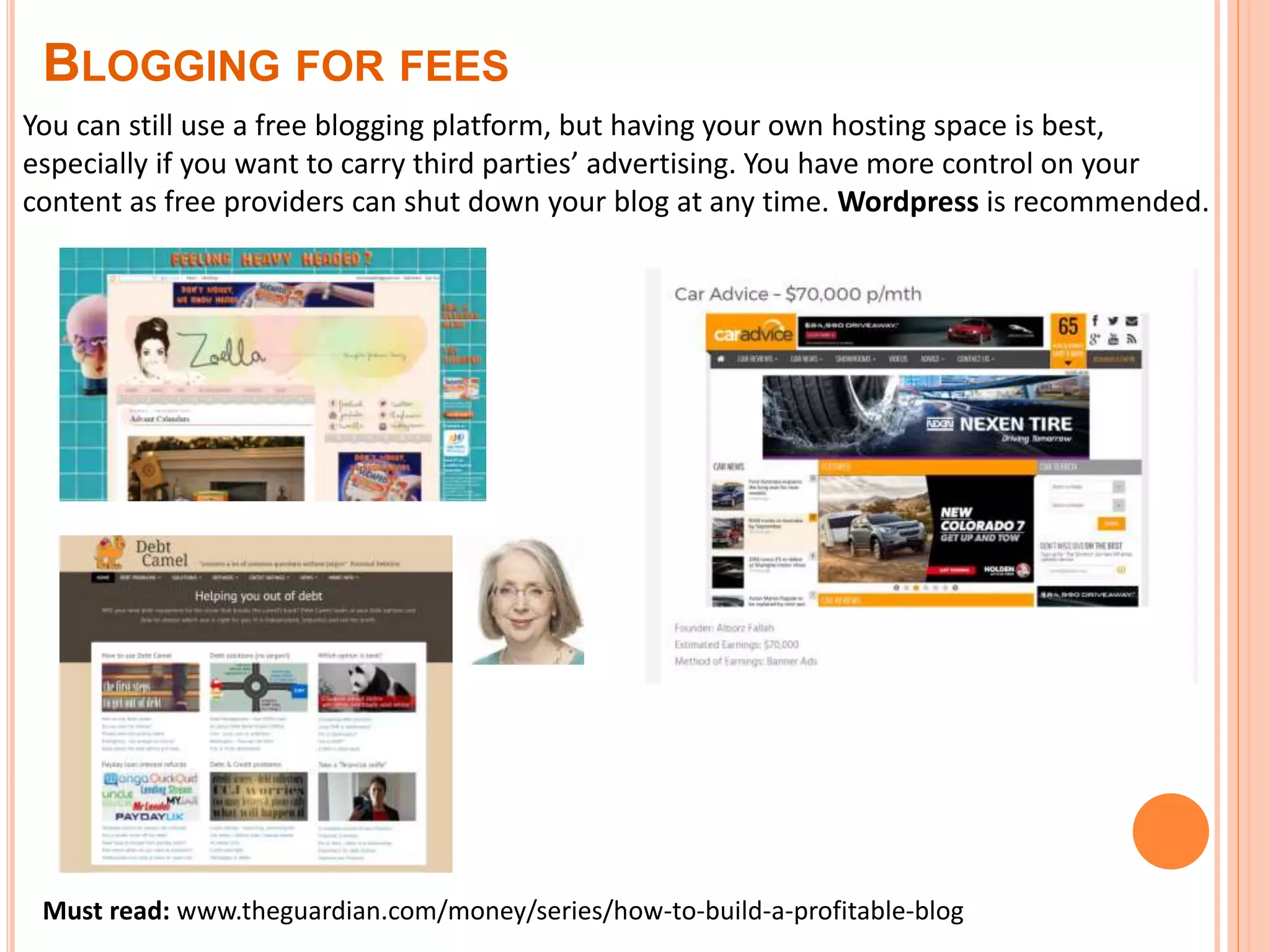 You can still use a free blogging platform, but having your own hosting space is best,
especially if you want to carry third parties’ advertising. You have more control on your
content as free providers can shut down your blog at any time. Wordpress is recommended.
Must read: www.theguardian.com/money/series/how-to-build-a-profitable-blog
BLOGGING FOR FEES
 