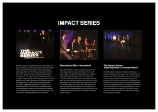 8
With the support of the JP Morgan Chase Foundation, we
have developed an exciting new series of themed speaker
events called ‘The Impact Series’. The events engage a
wide range of leaders from the business, public and non-
profit sector as well as some of Ireland’s leading social
entrepreneurs. The Impact Series is designed to inspire
innovative ideas, to bring social entrepreneurship to a wider
audience and to spark discussion and debate around key
social issues and the role that social entrepreneurship
can have in addressing these issues. Throughout 2013,
we have heard from a broad array of speakers offering
interesting insights, opinions and perspectives on themes
including Innovation in Education, New Approaches to Job
Creation and Thinking Differently About Disability.
Minnovation (Mini – Innovation)
We realise that there are lots of people out there with
early-stage ideas to change Ireland and we know it
can be difficult to get these ideas off the ground. Each
night at the Impact Series events, The Minnovation
Fund (comprising all ticket proceeds) is presented as a
seed fund to a social entrepreneur who pitches the best
early-stage, high impact idea to the audience. Winners
of The Minnovation Fund so far have been working on
ideas as diverse as the redistribution of surplus food,
the promotion of healthy eating among students and the
development of a travel app for individuals with higher
support needs.
The Impact Series -
Inspiring Ideas to Change Ireland
We truly believe that social entrepreneurship can
change Ireland and every year we are inspired by the
fantastic work that is being done all over the country
to address our greatest social and environmental
problems. So, by taking a step back and looking at the
broader eco-system in which social entrepreneurship
exists, by engaging leaders from all sectors of society
and by giving start-up social entrepreneurs a chance
to get their ideas off the ground, The Impact Series
provides a new platform from which real and lasting
social change can grow.
IMPACT SERIES
 