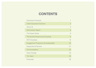 2
CONTENTS
Chairman’s Foreword 1
Chief Executive's Foreword 2
About Us 3
2013 Activity Report 6
The Impact Series 8
The Social Entrepreneurs Exchange 9
2013 Awardees 10
Engagement Programme & Sustainability 20
Supporters & Partners 21
Communications 22
Wave Change 24
The Team 25
Financials 26
 