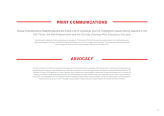23
As well as print materials, we also received good coverage on TV and radio. RTE Six One news did a special report on Social Entrepreneurs
Ireland and featured John Evoy of Irish Men’s Sheds Association, one of our 2013 Impact Award Winners. There were also radio interviews with
Anton Savage on Today FM and Today with Sean O’Rourke on RTE Radio One.
Social Entrepreneurs Ireland featured 83 times in print coverage in 2013. Highlights include strong features in the
Irish Times, the Irish Independent and the Sunday Business Post throughout the year.
ADVOCACY
PRINT COMMUNICATIONS
SEI has continued in its efforts to promote the development of the sector, with the publication of the Government commissioned Forfás report into
social enterprise marking a major milestone in our advocacy programme. Following this publication the Government appointed Seán Sherlock TD,
a Minister of State in the Department of Jobs, Enterprise and Innovation, with responsibility for developing the social enterprise sector in Ireland. SEI
remains committed to working alongside all policy and political leaders to share what learnings and knowledge we can from our near decade in
the sector. This collaboration has the potential to result in significant improvements to the ecosystem currently in existence for social enterprises in
Ireland, and would go some way in bridging the gap between mean EU levels of output related to this sector and those of Ireland.
 