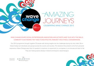 2424
WAVE CHANGE EQUIPS SOCIAL ENTREPRENEURS, INNOVATORS AND ACTIVISTS AGED 18-25 WITH THE SKILLS,
COMMUNITY & NETWORKS THEY NEED TO BE EFFECTIVE, RESILIENT AND ETHICAL CHANGEMAKERS.
Our 2013 programme brought together 23 people with strong insights into the challenges facing not only under 25s in
Ireland today but individuals and groups across the country and society. The solutions they present come from personal
experience. Wave Change asks them to question, to examine, to experiment, to re-engineer, to re-innovate and also to fail.
They are making waves already in Ireland and beyond. wavechange.ie
WAVE CHANGE
IS GENEROUSLY
SUPPORTED BY
CELEBRATING WAVE CHANGE 2013
 