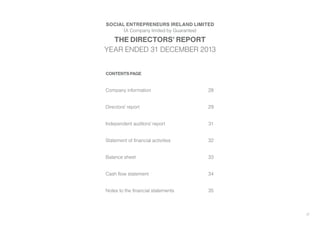 27
CONTENTS PAGE
Company information	 28
Directors’ report	 29
Independent auditors’ report	 31
Statement of financial activities	 32
Balance sheet	 33
Cash flow statement	 34
Notes to the financial statements	 35
SOCIAL ENTREPRENEURS IRELAND LIMITED
(A Company limited by Guarantee)
THE DIRECTORS’ REPORT
YEAR ENDED 31 DECEMBER 2013
 