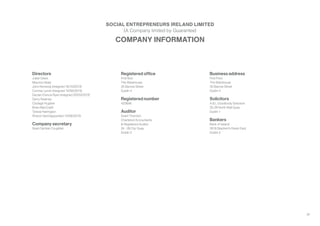 28
Directors
Julian Davis
Maurice Healy
John Kennedy (resigned 16/10/2013)
Cormac Lynch (resigned 14/06/2013)
Declan Francis Ryan (resigned 20/03/2013)
Gerry Kearney
Clodagh Hughes
Brian MacCraith
Teresa Harrington
Sharon Vard (appointed 14/06/2013)
Company secretary
Sean Damian Coughlan
Registered office
First floor
The Warehouse
35 Barrow Street
Dublin 4
Registered number
433846
Auditor
Grant Thornton
Chartered Accountants
& Registered Auditor
24 - 26 City Quay
Dublin 2
Business address
First Floor
The Warehouse
35 Barrow Street
Dublin 4
Solicitors
A & L Goodbody Solicitors
25-29 North Wall Quay
Dublin 1
Bankers
Bank of Ireland
39 St Stephen’s Green East
Dublin 2
COMPANY INFORMATION
SOCIAL ENTREPRENEURS IRELAND LIMITED
(A Company limited by Guarantee)
 