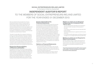 31
INDEPENDENT AUDITOR’S REPORT
TO THE MEMBERS OF SOCIAL ENTREPRENEURS IRELAND LIMITED
FOR THE YEAR ENDED 31 DECEMBER 2013
SOCIAL ENTREPRENEURS IRELAND LIMITED
(A Company limited by Guarantee)
We have audited the financial statements of Social
Entrepreneurs Ireland Limited for the year ended 31
December 2013 which comprise the Profit and Loss
Account, Balance Sheet and the related notes. The
financial reporting framework that has been applied in their
preparation is Irish law and accounting standards issued
by the Financial Reporting Council and promulgated by
the Institute of Chartered Accountants in Ireland (Generally
Accepted Accounting Practice in Ireland).
This report is made solely to the company’s members, as
a body, in accordance with Section 193 of the Companies
Act, 1990. Our audit work has been undertaken so that we
might state to the company’s members those matters we
are required to state to them in an auditor’s report and for no
other purpose. To the fullest extent permitted by law, we do
not accept or assume responsibility to anyone other than the
company and the company’s members as a body, for our
audit work, for this report, or for the opinions we have formed.
Respective Responsibilities
of Directors and Auditor
As explained more fully in the Directors’ Responsibilities
Statement set out on page 3, the directors are responsible
for the preparation of the financial statements giving a true
and fair view. Our responsibility is to audit and express an
opinion on the financial statements in accordance with
Irish law and International Standards on Auditing (UK and
Ireland). Those standards require us to comply with the
Auditing Practices Board’s Ethical Standards for Auditors.
Scope of the Audit of the
Financial Statements
An audit involves obtaining evidence about the amounts
and disclosures in the financial statements sufficient to
give reasonable assurance that the financial statements
are free from material misstatement, whether caused by
fraud or error. This includes an assessment of: whether
the accounting policies are appropriate to the company’s
circumstances and have been consistently applied and
adequately disclosed; the reasonableness of significant
accounting estimates made by the directors; and the overall
presentation of the financial statements. In addition, we read
all the financial and non-financial information in the annual
report to identify material inconsistencies with the audited
financial statements. If we become aware of any apparent
material misstatements or inconsistencies we consider the
implications for our report.
Opinion on Financial Statements
In our opinion the financial statements:
•	 give a true and fair view, in accordance with Generally
Accepted Accounting Practice in Ireland of the state of
the company’s affairs as at 31 December 2013 and of its
result for the year then ended; and
•	 have been properly prepared in accordance with the
requirements of the Companies Acts, 1963 to 2013
Matters on which we are Required
to Report by the Companies Acts,
1963 to 2013
•	 we have obtained all the information and explanations
which we consider necessary for the purposes of
	 our audit.
•	 in our opinion, proper books of account have been kept
by the company.
•	 the financial statements are in agreement with the books
of account.
•	 in our opinion, the information given in the Directors’ Report
on pages 2 to 4 is consistent with the financial statements.
Matters on which we are Required to
Report by Exception
We have nothing to report in respect of the provisions of
the Companies Acts, 1963 to 2013 which requires us to
report to you if, in our opinion, the disclosures of directors’
remuneration and transactions specified by law are
not made.
These financial statements have NOT yet been signed
by the auditor. The name and address of the auditor
has therefore been suppressed.
 