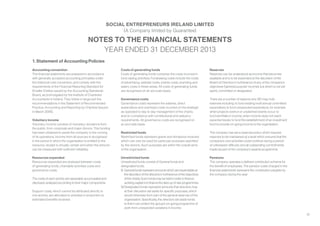 35
1. Statement of Accounting Policies
Accounting convention
The financial statements are prepared in accordance
with generally accepted accounting principles under
the historical cost convention, and comply with the
requirements of the Financial Reporting Standard for
Smaller Entities issued by the Accounting Standards
Board, as promulgated by the Institute of Chartered
Accountants in Ireland. They follow in large part the
recommendations in the Statement of Recommended
Practice, Accounting and Reporting by Charities (issued
in March 2005).
Voluntary income
Voluntary income consists of monetary donations from
the public, from corporate and major donors. This funding
has been obtained to assist the company in the running
of its operations. Income from all sources is recognised
in the period in which the organisation is entitled to the
resource, receipt is virtually certain and when the amount
can be measured with sufficient reliability.
Resources expended
Resources expended are analysed between costs
of generating funds, charitable activities costs and
governance costs.
The costs of each activity are separately accumulated and
disclosed, analysed according to their major components.
Support costs, which cannot be attributed directly to
one activity, are allocated to activities in proportion to
estimated benefits received.
NOTES TO THE FINANCIAL STATEMENTS
YEAR ENDED 31 DECEMBER 2013
SOCIAL ENTREPRENEURS IRELAND LIMITED
(A Company limited by Guarantee)
Costs of generating funds
Costs of generating funds comprise the costs incurred in
fund raising activities. Fundraising costs include the costs
of advertising, website costs, events costs, branding and
salary costs in these areas. All costs of generating funds
are recognised on an accruals basis.
Governance costs
Governance costs represent the salaries, direct
expenditure and overhead costs incurred on the strategic
as opposed to day to day management of the charity
and on compliance with constitutional and statutory
requirements. All governance costs are recognised on
an accruals basis.
Restricted funds
Restricted funds represent grants and donations received
which can only be used for particular purposes specified
by the donors. Such purposes are within the overall aims
of the organisation.
Unrestricted funds
Unrestricted funds consist of General funds and
designated funds.
(i)	 General funds represent amounts which are expendable at
the discretion of the directors in furtherance of the objectives
of the charity. Such funds may be held in order to finance
working capital or to finance the start-up of new programmes.
(ii)	Designated funds represent amounts that directors may
at their discretion set aside for specific purposes, which
would otherwise form part of the general reserves of the
organisation. Specifically, the directors set aside funds
to that it can protect the group’s on-going programme of
work from unexpected variations in income.
Reserves
Reserves can be understood as income that becomes
available and is to be expended at the discretion of the
Board of Directors in furtherance of any of the company’s
objectives (‘general purpose’ income), but which is not yet
spent, committed or designated.
There are a number of reasons why SEI may hold
reserves including: to fund existing multi annual committed
expenditure; to fund unexpected expenditure, for example
when projects overrun or unplanned events occur; to
fund shortfalls in income, when income does not reach
expected levels; to fund the establishment of an investment
fund to provide on-going income to the organisation.
The company has set a reserves policy which requires
reserves to be maintained at a level which ensures that the
company’s core activities could continue during a period
of unforeseen difficulty and all outstanding commitments
made as part of the company’s awards programme.
Pensions
The company operates a defined contribution scheme for
the benefit of employees. The pension costs charged in the
financial statements represent the contribution payable by
the company during the year
 