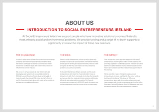 3
ABOUT US
At Social Entrepreneurs Ireland we support people who have innovative solutions to some of Ireland’s
most pressing social and environmental problems. We provide funding and a range of in-depth supports to
significantly increase the impact of these new solutions.
THE CHALLENGE
In order to solve some of Ireland’s social and environmental
problems, we need new approaches and better ideas.
We need to challenge the status quo and look at these
issues from a different angle. We need to focus more on
effectiveness and on impact.
We are lucky to have people all over Ireland who are
developing new solutions to our societal problems.
Without support, however, these ideas can struggle to
make enough of an impact. We know we can’t afford to
wait for these solutions to grow and scale, as the problems
we face are immediate and urgent.
THE IDEA
When a social entrepreneur comes up with a great new
solution to a particular social problem, we believe that they
should get the funding and support that they need to scale
and grow, so that they can impact as many people as
possible, as quickly as possible.
At Social Entrepreneurs Ireland, we seek out the social
entrepreneurs who have the most potential to have an
impact, work with them intensively to develop their projects
and ensure that their ideas are implemented as effectively,
efficiently and sustainably as possible. Our Awards
programme provides up to €200,000 worth of support per
social entrepreneur over the course of two to three years.
THE IMPACT
Over the last nine years we have supported 169 social
entrepreneurs, investing €5.4 million in their projects, and
providing significant additional supports. These in turn have
directly impacted the lives of over 250,000 people across
Ireland and created over 850 employment opportunities in
the process.
We’ve seen the impact of Ireland’s leading social
entrepreneurs increase significantly due to our funding,
training and mentoring. This group of 169 social
entrepreneurs, along with other social entrepreneurs we
have engaged with through programmes such as the Arthur
Guinness Fund and Vodafone World of Difference, now form
the largest network of social entrepreneurs in Ireland.
INTRODUCTION TO SOCIAL ENTREPRENEURS IRELAND
 