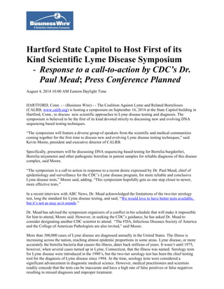 Hartford State Capitol to Host First of its
Kind Scientific Lyme Disease Symposium
- Response to a call-to-action by CDC’s Dr.
Paul Mead; Press Conference Planned
August 4, 2014 10:00 AM Eastern Daylight Time
HARTFORD, Conn. - - (Business Wire) - - The Coalition Against Lyme and Related Borrelioses
(CALRB, www.calrb.org) is hosting a symposium on September 16, 2014 at the State Capitol building in
Hartford, Conn., to discuss new scientific approaches to Lyme disease testing and diagnosis. The
symposium is believed to be the first of its kind devoted strictly to discussing new and evolving DNA
sequencing based testing techniques.
“The symposium will feature a diverse group of speakers from the scientific and medical communities
coming together for the first time to discuss new and evolving Lyme disease testing techniques,” said
Kevin Moore, president and executive director of CALRB.
Specifically, presenters will be discussing DNA sequencing based testing for Borrelia burgdorferi,
Borrelia miyamotoi and other pathogenic borreliae in patient samples for reliable diagnosis of this disease
complex, said Moore.
“The symposium is a call to action in response to a recent desire expressed by Dr. Paul Mead, chief of
epidemiology and surveillance for the CDC’s Lyme disease program, for more reliable and conclusive
Lyme disease tests,” Moore said, adding, “This symposium hopefully gets us one step closer to newer,
more effective tests.”
In a recent interview with ABC News, Dr. Mead acknowledged the limitations of the two-tier serology
test, long the standard for Lyme disease testing, and said, “We would love to have better tests available,
but it’s not as easy as it sounds.”
Dr. Mead has advised the symposium organizers of a conflict in his schedule that will make it impossible
for him to attend, Moore said. However, in seeking the CDC’s guidance, he has asked Dr. Mead to
consider designating another CDC scientist to attend. “The FDA, Infectious Diseases Society of America
and the College of American Pathologists are also invited,” said Moore.
More than 300,000 cases of Lyme disease are diagnosed annually in the United States. The illness is
increasing across the nation, reaching almost epidemic proportions in some areas. Lyme disease, or more
accurately the borrelia bacteria that causes the illness, dates back millions of years. It wasn’t until 1975,
however, when several cases turned up in Lyme, Connecticut, that the illness was named. Serology tests
for Lyme disease were introduced in the 1980’s, but the two-tier serology test has been the chief testing
tool for the diagnosis of Lyme disease since 1994. At the time, serology tests were considered a
significant advancement in diagnostic medical science. However, medical practitioners and scientists
readily concede that the tests can be inaccurate and have a high rate of false positives or false negatives
resulting in missed diagnosis and improper treatment.
 