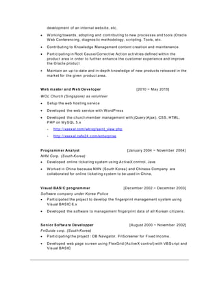 development of an internal website, etc.
 Working towards, adopting and contributing to new processes and tools (Oracle
Web Conferencing, diagnostic methodology, scripting, Tools, etc.
 Contributing to Knowledge Management content creation and maintenance
 Participating in Root Cause/Corrective Action activities defined within the
product area in order to further enhance the customer experience and improve
the Oracle product
 Maintain an up-to-date and in-depth knowledge of new products released in the
market for the given product area.
Web master and Web Developer [2010 ~ May 2015]
WOL Church (Singapore) as volunteer
 Setup the web hosting service
 Developed the web service with WordPress
 Developed the church member management with jQuery(Ajax), CSS, HTML,
PHP on MySQL 5.x
- http://xaexal.com/wlcsg/saint_view.php
- http://xaexal.cafe24.c om/enterprise
Programmer Analyst [January 2004 ~ November 2004]
NHN Corp. (South Korea)
 Developed online ticketing system using ActiveX control, Java
 Worked in China because NHN (South Korea) and Chinese Company are
collaborated for online ticketing system to be used in China.
Visual BASIC programmer [December 2002 ~ December 2003]
Software company under Korea Police
 Participated the project to develop the fingerprint management system using
Visual BASIC 6.x
 Developed the software to management fingerprint data of all Korean citizens.
Senior Software Developper [August 2000 ~ November 2002]
FnGuide corp. (South Korea)
 Participating the project : DB Navigator, FnScreener for Fixed Income.
 Developed web page screen using FlexGrid (ActiveX control) with VBScript and
Visual BASIC
 