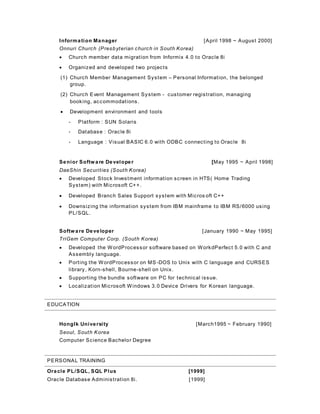 Information Manager [April 1998 ~ August 2000]
Onnuri Church (Presbyterian church in South Korea)
 Church member data migration from Informix 4.0 to Oracle 8i
 Organized and developed two projects
(1) Church Member Management System – Personal Information, the belonged
group.
(2) Church Event Management System - customer registration, managing
booking, accommodations.
 Development environment and tools
- Platform : SUN Solaris
- Database : Oracle 8i
- Language : Visual BASIC 6.0 with ODBC connecting to Oracle 8i
Senior Software Developer [May 1995 ~ April 1998]
DaeShin Securities (South Korea)
 Developed Stock Investment information screen in HTS( Home Trading
System) with Microsoft C++.
 Developed Branch Sales Support system with Micros oft C++
 Downsizing the information system from IBM mainframe to IBM RS/6000 using
PL/SQL.
Software Developer [January 1990 ~ May 1995]
TriGem Computer Corp. (South Korea)
 Developed the WordProcessor software based on WorkdPerfect 5.0 with C and
Assembly language.
 Porting the WordProcessor on MS -DOS to Unix with C language and CURSES
library, Korn-shell, Bourne-shell on Unix.
 Supporting the bundle software on PC for technical issue.
 Localization Microsoft Windows 3.0 Device Drivers for Korean language.
EDUCATION
HongIk University [March1995 ~ February 1990]
Seoul, South Korea
Computer Science Bachelor Degree
PERSONAL TRAINING
Oracle PL/SQL, SQL Plus [1999]
Oracle Database Administration 8i. [1999]
 