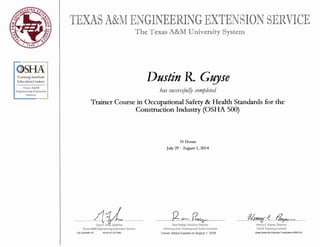 Training Institute
Education Centers
Texas A&M
Engineering Extension
Service
TEXAS A&M ENGINEERING EXTENSION SERVICE
T he T exas A&M University System
Dustin R Gt!]se
has successjuf!J completed
Trainer Course in Occupational Safety & Health Standards for the
Construction Industry (OSHA 500)
Gary F. Sera, Director
Texas A&M Engineering Extension Service
OS OSH500 151 TEEX ID 1217345
31 Hours
July 29 - August 1, 2014
Ron Peddy, Division Director
Infrastructure Training and Safety Institute
Trainer Status Expires on August 1, 2018
Henry E. Payne, Director
OSHA Training Institute
State Board for Educator Certification #500132
 