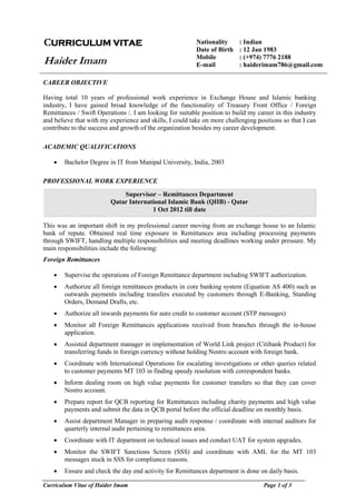 Curriculum Vitae of Haider Imam Page 1 of 3
CAREER OBJECTIVE
Having total 10 years of professional work experience in Exchange House and Islamic banking
industry, I have gained broad knowledge of the functionality of Treasury Front Office / Foreign
Remittances / Swift Operations /. I am looking for suitable position to build my career in this industry
and believe that with my experience and skills, I could take on more challenging positions so that I can
contribute to the success and growth of the organization besides my career development.
ACADEMIC QUALIFICATIONS
 Bachelor Degree in IT from Manipal University, India, 2003
PROFESSIONAL WORK EXPERIENCE
This was an important shift in my professional career moving from an exchange house to an Islamic
bank of repute. Obtained real time exposure in Remittances area including processing payments
through SWIFT, handling multiple responsibilities and meeting deadlines working under pressure. My
main responsibilities include the following:
Foreign Remittances
 Supervise the operations of Foreign Remittance department including SWIFT authorization.
 Authorize all foreign remittances products in core banking system (Equation AS 400) such as
outwards payments including transfers executed by customers through E-Banking, Standing
Orders, Demand Drafts, etc.
 Authorize all inwards payments for auto credit to customer account (STP messages)
 Monitor all Foreign Remittances applications received from branches through the in-house
application.
 Assisted department manager in implementation of World Link project (Citibank Product) for
transferring funds in foreign currency without holding Nostro account with foreign bank.
 Coordinate with International Operations for escalating investigations or other queries related
to customer payments MT 103 in finding speedy resolution with correspondent banks.
 Inform dealing room on high value payments for customer transfers so that they can cover
Nostro account.
 Prepare report for QCB reporting for Remittances including charity payments and high value
payments and submit the data in QCB portal before the official deadline on monthly basis.
 Assist department Manager in preparing audit response / coordinate with internal auditors for
quarterly internal audit pertaining to remittances area.
 Coordinate with IT department on technical issues and conduct UAT for system upgrades.
 Monitor the SWIFT Sanctions Screen (SSS) and coordinate with AML for the MT 103
messages stuck in SSS for compliance reasons.
 Ensure and check the day end activity for Remittances department is done on daily basis.
CURRICULUM VITAE
Haider Imam
Nationality : Indian
Date of Birth : 12 Jan 1983
Mobile : (+974) 7776 2188
E-mail : haiderimam786@gmail.com
Supervisor – Remittances Department
Qatar International Islamic Bank (QIIB) - Qatar
1 Oct 2012 till date
 