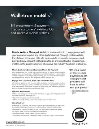 Walletron moBills
TM
Bill presentment & payment
in your customers’ existing iOS
and Android mobile wallets.
www.walletron.com
Mobile Wallets. Managed. Walletron enables direct 1:1 engagement with
your customers unlike any other digital channel. Through mobile wallets,
the platform empowers billers to push mobile invoices to customers and
provide timely, relevant notifications for an unrivaled level of engagement.
moBills is the paper statement alternative the industry has been waiting for.
©WALLETRON, INC. ALL RIGHTS RESERVED.
Mobile Customers Demand Seamless Mobile Bill Payment
Why not augment your mobile channel effectiveness by placing your invoice in
a place where your customers will be hard pressed to misplace it – their mobile
wallet? In addition to the bill you are presenting, you can link customers to other
valuable products, services and programs directly from the bill.
Engage Your Customers, Even After Their Bill is Paid
We built our platform with you, the biller, and your marketing department in
mind. To maximize your reach, flexibility and customer engagement, we have
built the Walletron platform to conform to your billing and marketing systems
with the power of one-to-one marketing in mind.
App-less Notifications
Without ever asking your customers to download an app, send campaign-based
and other important messages like:
• Payment reminders; payment received
• Offers, service bulletins, or notices based on consumer behavior
Why Walletron?
In addition to providing the content creation and management to push fully-
branded items into your customers’ mobile wallets, Walletron additionally:
• Provides full visibility to billers so they can view data and real-time results
• Is built to scale to accommodate enterprise clients
• Handles multiple mobile wallets from one platform
• Has built-in segmentation capability to meet the needs of today’s top marketers
“Offering faster
or more-secure
payments is not
enough; wallet
providers will
have to solve
real pain points.”
— FORRESTER RESEARCH
	 2015
 