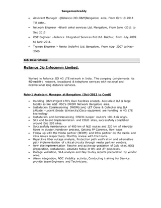 Sangameshreddy
 Assistant Manager –(Reliance-JIO-O&M)Bangalore area, From Oct-10-2013
Till date..
 Network Engineer –Bharti airtel services Ltd. Mangalore, From June -2011 to
Sep 2013
 OSP Engineer –Reliance Integrated Services Pvt Ltd. Raichur, From July-2009
to June-2011.
 Trainee Engineer – Renka IndiaPvt Ltd. Bangalore, From Aug- 2007 to May-
2009.
Job Descriptions:
Reliance Jio Infocomm Limited.
Worked in Reliance JIO 4G LTE network in India. The company complements its
4G-mobility network, broadband & telephone services with national and
international long distance services.
Role-1 Assistant Manager at Bangalore (Oct-2013 to Conti)
 Handling O&M-Project LTE’s Own Facilities enodeb, AG1-AG-2 ILA & large
facility as like AG3 MSC’s DWDM Network Bangalore area.
 Installation Commissioning DWDM(core) LET Ciena & Collector ring ILA
(Alcatel –Lucent)Enode b(intercity)Cisco equipment are handling in 4G LTE
technology.
 Installation and Commissioning CISCO-Juniper router’s 10G &1G ring’s.
 Site end to end Implementation and COLO sites, successfully completed
around Enb 220 sites.
 Successfully maintenance of 400 km of NLD routes and 220 km of intercity
fibers in cluster, Handover process, Getting PP Clarence, Row issue
 Follow up with the Media partner (RCOM) and Infra partner on the media and
infra issues respectively. Monthly review with the teams.
 Repetitive fiber outage analysis, Protection path verification and alternative
path implementation of critical circuits through media partner vendors.
 New site implementation Passive and active up-gradation of Colo sites, BOQ
preparation, Installation, absolute follow of RFI and AT processes.
 Outage validation, SLA analysis and Day to day reports preparation by vendor
wise.
 Alarm integration, NOC Visibility activity, Conducting training for Service
provide team Engineers and Technicians.
 