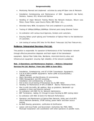 Sangameshreddy
 Monitoring Planned and Unplanned activities by using HP Open view & Metasolv
 Installation Commissioning and Maintenance of SDH Equipment’s like Nortel,
Siemens, Huawei, ECI, Alcatel and Optimux
 Handling of major Network Testing Meters like Network Analyzer, Return Loss
Meter, Power Meter, Laser Source Meter, BER Meter etc.,
 Attended many BSNL Acceptance Test and completed it successfully.
 Testing of 10Mbps100Mbps,1000Mbps Ethernet ports Using Ethernet Tester
 Co-ordination with various local Agencies, Vendors and customers.
 Ensuring Defect proof splicing and Termination of Optical Fiber to the Satisfaction
of customers.
 Link testing of various OFC links for M/s Bharti Telescopic Ltd,Tata Telecom etc.
Reliance Integrated Services Pvt Ltd.
This position is responsible for operation & Maintenance of the Transmission network
through effective preventive diagnosis and fault-repair of the transmission
equipment, Optical Fiber Cable links, Backbone, intercity& intercity sites, and
Infrastructure equipment ensuring high reliability of the network availability.
Role -3 Operations and Maintenance Engineer – Reliance Integrated
Services Pvt Ltd. Raichur, From July-2009 to June-2011.
 Installation, Commissioning and AT of SDH Transmission Equipment’s.
 O & M of SDH & DWDM Equipment’s Nortel (OME 6110,6140,6500,)
DWDM (Nortel)
 Alarm Recording and Rectification, E1 provisioning.
 FDMS Management and OFC enrooting.
 Installation and commissioning of routers.
 End to End circuit testing of Provisioned E1s by BER meter
 Handling for Maintenance of OFC of 600K.M Raichur Maintenance Point.
 Plan to shift the traffic, NE addition, Ring up gradation, Bandwidth up-
gradation in Inter and Intercity network.
 Co-ordination with NOC for its. Network maintenance.
 DDF Termination, making E1 through & Loop checking by BER testing meter
 Co-ordination with NOC & Switch for Network Performance
 Operation and Maintenance of Optical fiber Network, Utility part of all BTS
sites & Network Elements, OTDR testing, power meter and laser source
testing.
 As-Built Drawing generation, verification & Certification
 Liaison with local Public and Government Authorities like PWD, NHAI,
Municipal Corporation and coordination with other operators on parallel route.
 