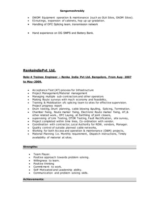 Sangameshreddy
 DWDM Equipment operation & maintenance (such as OLA Sites, OADM Sites).
 E1routings, expansion of cabinets, hop up up-gradation.
 Handling of OFC Splicing team, transmission network
 Hand experience on DG SMPS and Battery Bank.
RenkaindiaPvt Ltd.
Role-4 Trainee Engineer – Renka India Pvt Ltd. Bangalore, From Aug- 2007
to May-2009.
 Acceptance Test (AT) process for Infrastructure
 Project Management/Material management
 Managing multiple sub-contractors and other operators
 Making Route surveys with much economy and feasibility,
 Training & Mobilization ofc splicing team to sites for effective supervision.
Project progress report
 Drum testing, Drum planning, cable blowing &pulling, Splicing, Termination.
 Chamber fixing, Route marker fixing, Electronic Route marker fixing, AT,&
other related work., OFC Laying, at Earthling of joint closers,
 supervising of Link Testing, OTDR Testing, Fault Rectification, site survey,
 Project completed within time lines, Co-ordination with vendor.
 Coordination with contractor, Local Authority for ROW, vendors, Manager.
 Quality control of outside planned cable networks,
 Working for both Access and operation & maintenance (O&M) projects,
 Material Planning I.e. Monthly requirement, Dispatch instructions, Timely
availability of material at sites.
Strengths:
 Team Player.
 Positive approach towards problem solving.
 Willingness to learn.
 Positive thinking
 Commitment to work.
 Self-Motivated and Leadership ability.
 Communication and problem solving skills.
Achievements:
 