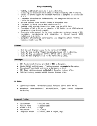 Sangameshreddy
 Visibility to 25network elements in a given time line.
 E1 routing and expansion for 3G sites and POI connectivity with in time line.
 Onsite and online support for the team members to complete the works with
in SLA.
 Completion of installation, commissioning and integration of Switches for
CISCO and juniper.
 Network planning done for MSU shifting in Mangalore zone.
 Completed on Yellow belt project known my route.
 Visibility to 66 network elements in a given time line of 20 days.
 Completion of NM to RM server migration of 68 Alcatel Lucent 1642 network
elements in a time line of a month.
 Onsite and online support for the team members to complete a target of 301
installation, commissioning and integration of Alcatel Lucent 1642
multiplexers in a month.
 Completion of installation, commissioning and integration of 117 MW links
including visibility and AT.
Awards:
 Best Network Engineer award for the month of SEP 2012.
 Kudos for long pending TT span loss activity cleared with in a timeline.
 Kudos for Ring up gradation STM4 to STM16 with in a time line.
 Kudos for Best engineer award for the month of Sep-2012.
Trainings:
 SDH fundamentals training provided by ECI at Bangalore.
 Alcatel DWDM and Multiplexers Training provided by Alcatel at Bangalore.
 Attending of Team build up training at Bangalore at Airtel.
 SDH Basic training provided by Nortel at Bangalore reliance office.
 O&M SAS training provided at RCP Mumbai Reliance office.
IT Skills:
 Operating Systems -Windows 9x/2000, Windows Server 2007, XP Pro
 Knowledge Base-Electronics, Microprocessor, Digital circuits Computer
Networking
Personal Profile:
 Date of Birth - 5th June 1988.
 Father’s Name - Sidappa reddy.
 Marital status - Single
 Passport No - L3534925
 Languages known - Kannada, Hindi & English,Telgu.
 