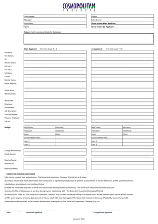 Notes ( Credit record and details for Database)
Surname:
Full Names:
ID:
Marital Status:
Cell no 1:
Cell no 2:
Tel Work:
E-mail:
Marital Status:
Home Address:
Home Area:
Work Address:
Work Area:
Employer:
Department:
Job Discription:
Term employed:
Previous Employer:
Tax no:
Budget: Nett Salary: Insurance: Nett Salary: Insurance:
Transport: Telephone: Transport: Telephone:
Food: Other: Food: Other:
Council+Water+Elec: Council+Water+Elec:
Loan 1: Loan 1:
Loan 2: Loan 2:
Co-App Relationship:
Credit Record:
Relative Name:
Relative Tel:
Relative Address:
CONSENT TO PERFORM CREDIT CHECK
I/We hereby consent that, and authorise - The Stone Arch Investment Company (Pty) Ltd to, at all times:-
a) Contact, request and obtain information from Compuscan (a registered credit bureau) to perform an assessment of my/our behaviour, profile, payment patterns,
indebtedness, whereabouts, and creditworthiness
b) Make any reasonable enquiries to verify and research any details provided by me/we to - The Stone Arch Investment Company (Pty) Ltd
c) Access the files of Compuscan at any time during my/our relationship with - The Stone Arch Investment Company (Pty) Ltd
d) Place my/our name on - The Stone Arch Investment Company (Pty) Ltd own marketing mailing list provided that it will be removed upon my/our written request
e) I/We waive any and all claims, past, present or future, which I/We may have against The Stone Arch Investment Company (Pty) Ltd by reason of any credit
investigation made pursuant and to consent authorization herein given to The Stone Arch Investment Company (Pty) Ltd.
Date Applicant Signature Co-Applicant Signature
Main Applicant: First time buyer Y / N Co-Applicant: First time buyer Y / N
Team Leader:
Manager:
Consultant:
Agent:
Project:
Sales Source:
Gross Income Main Applicant:
Gross Income Co-Applicant:
version 1 2016
 