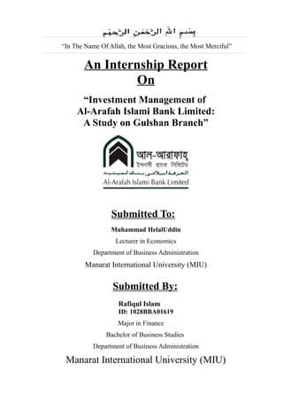 “In The Name Of Allah, the Most Gracious, the Most Merciful”
An Internship Report
On
“Investment Management of
Al-Arafah Islami Bank Limited:
A Study on Gulshan Branch”
Submitted To:
Muhammad HelalUddin
Lecturer in Economics
Department of Business Administration
Manarat International University (MIU)
Submitted By:
Rafiqul Islam
ID: 1028BBA01619
Major in Finance
Bachelor of Business Studies
Department of Business Administration
Manarat International University (MIU)
 