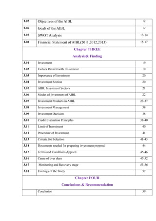 2.05 Objectives of the AIBL 12
2.06 Goals of the AIBL 12
2.07 SWOT Analysis 13-14
2.08 Financial Statement of AIBL(2011,2012,2013) 15-17
Chapter THREE
Analysis& Finding
3.01 Investment 19
3.02 Factors Related with Investment 19
3.03 Importance of Investment 20
3.04 Investment Section 20
3.05 AIBL Investment Sectors 21
3.06 Modes of Investment of AIBL 22
3.07 Investment Products in AIBL 23-37
3.08 Investment Management 38
3.09 Investment Decision 38
3.10 Credit Evaluation Principles 38-40
3.11 Limit of Investment 40
3.12 Procedure of Investment 41
3.13 Criteria for Selection 41-43
3.14 Documents needed for preparing investment proposal 44
3.15 Terms and Conditions Applied 45-46
3.16 Cause of over dues 47-52
3.17 Monitoring and Recovery stage 53-56
3.18 Findings of the Study 57
Chapter FOUR
Conclusions & Recommendation
Conclusion 59
 