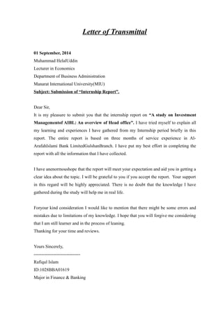 Letter of Transmittal
01 September, 2014
Muhammad HelalUddin
Lecturer in Economics
Department of Business Administration
Manarat International University(MIU)
Subject: Submission of “Internship Report”.
Dear Sir,
It is my pleasure to submit you that the internship report on “A study on Investment
Managementof AIBL: An overview of Head office”. I have tried myself to explain all
my learning and experiences I have gathered from my Internship period briefly in this
report. The entire report is based on three months of service experience in Al-
ArafahIslami Bank LimitedGulshanBranch. I have put my best effort in completing the
report with all the information that I have collected.
I have anenormoushope that the report will meet your expectation and aid you in getting a
clear idea about the topic. I will be grateful to you if you accept the report. Your support
in this regard will be highly appreciated. There is no doubt that the knowledge I have
gathered during the study will help me in real life.
Foryour kind consideration I would like to mention that there might be some errors and
mistakes due to limitations of my knowledge. I hope that you will forgive me considering
that I am still learner and in the process of leaning.
Thanking for your time and reviews.
Yours Sincerely,
-------------------------------
Rafiqul Islam
ID:1028BBA01619
Major in Finance & Banking
 