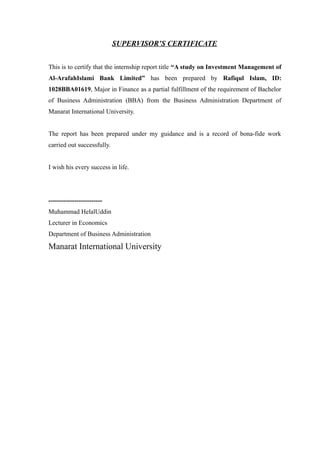 SUPERVISOR’S CERTIFICATE
This is to certify that the internship report title “A study on Investment Management of
Al-ArafahIslami Bank Limited” has been prepared by Rafiqul Islam, ID:
1028BBA01619, Major in Finance as a partial fulfillment of the requirement of Bachelor
of Business Administration (BBA) from the Business Administration Department of
Manarat International University.
The report has been prepared under my guidance and is a record of bona-fide work
carried out successfully.
I wish his every success in life.
-------------------------
Muhammad HelalUddin
Lecturer in Economics
Department of Business Administration
Manarat International University
 