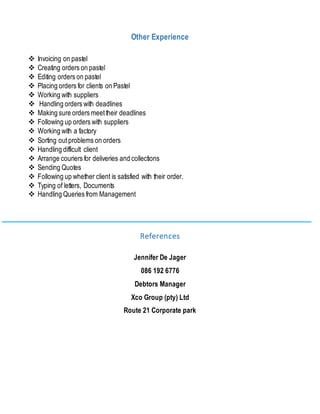 Other Experience
 Invoicing on pastel
 Creating orders on pastel
 Editing orders on pastel
 Placing orders for clients on Pastel
 Working with suppliers
 Handling orders with deadlines
 Making sure orders meettheir deadlines
 Following up orders with suppliers
 Working with a factory
 Sorting outproblems on orders
 Handling difficult client
 Arrange couriers for deliveries and collections
 Sending Quotes
 Following up whether client is satisfied with their order.
 Typing of letters, Documents
 Handling Queries from Management
References
Jennifer De Jager
086 192 6776
Debtors Manager
Xco Group (pty) Ltd
Route 21 Corporate park
 