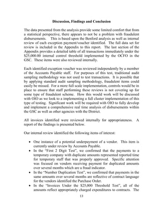 13
Discussion, Findings and Conclusion
The data presented from the analysis provide some limited comfort that from
a statistical perspective, there appears to not be a problem with fraudulent
disbursements. This is based upon the Benford analysis as well as internal
review of each exception payment/voucher identified. The full data set for
review is included in the Appendix to this report. The last section of the
Appendix provides a detailed table of all transactions immediately under the
$25,000.00 internal control threshold implemented by the OCFO in the
GSC. These items were also reviewed internally.
Each identified exception voucher was reviewed independently by a member
of the Accounts Payable staff. For purposes of this test, traditional audit
sampling methodology was not used to test transactions. It is possible that
by applying standard audit sampling methodology, fraudulent items could
easily be missed. For a more full scale implementation, controls would be in
place to ensure that staff performing these reviews is not covering up for
some type of fraudulent scheme. How this would work will be discussed
with OIO as we look to a implementing a full cluster implementation of this
type of testing. Significant work will be required with OIO to fully develop
and implement a comprehensive real time analysis of disbursements within
the GSC as well as other agencies with the District.
All invoices identified were reviewed internally for appropriateness. A
report of the findings is presented below.
Our internal review identified the following items of interest:
 One instance of a potential underpayment of a vendor. This item is
currently under review by Accounts Payable.
 In the “First 2 Digit Test”, we confirmed that the payments to a
temporary company with duplicate amounts represented reported time
for temporary staff that was properly approved. Specific attention
was focused on vendors receiving payment for duplicated amounts
over several months which are a fraud indicator.
 In the “Number Duplication Test”, we confirmed that payments in the
same amounts over several months are reflective of contract language
for the vendors identified the Purchase Order.
 In the “Invoices Under the $25,000 Threshold Test”, all of the
amounts reflect appropriately charged expenditures to contracts. The
 