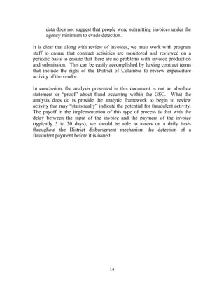 14
data does not suggest that people were submitting invoices under the
agency minimum to evade detection.
It is clear that along with review of invoices, we must work with program
staff to ensure that contract activities are monitored and reviewed on a
periodic basis to ensure that there are no problems with invoice production
and submission. This can be easily accomplished by having contract terms
that include the right of the District of Columbia to review expenditure
activity of the vendor.
In conclusion, the analysis presented in this document is not an absolute
statement or “proof” about fraud occurring within the GSC. What the
analysis does do is provide the analytic framework to begin to review
activity that may “statistically” indicate the potential for fraudulent activity.
The payoff in the implementation of this type of process is that with the
delay between the input of the invoice and the payment of the invoice
(typically 5 to 30 days), we should be able to assess on a daily basis
throughout the District disbursement mechanism the detection of a
fraudulent payment before it is issued.
 