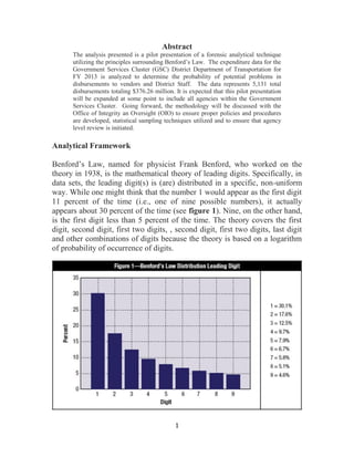 1
Abstract
The analysis presented is a pilot presentation of a forensic analytical technique
utilizing the principles surrounding Benford’s Law. The expenditure data for the
Government Services Cluster (GSC) District Department of Transportation for
FY 2013 is analyzed to determine the probability of potential problems in
disbursements to vendors and District Staff. The data represents 5,131 total
disbursements totaling $376.26 million. It is expected that this pilot presentation
will be expanded at some point to include all agencies within the Government
Services Cluster. Going forward, the methodology will be discussed with the
Office of Integrity an Oversight (OIO) to ensure proper policies and procedures
are developed, statistical sampling techniques utilized and to ensure that agency
level review is initiated.
Analytical Framework
Benford’s Law, named for physicist Frank Benford, who worked on the
theory in 1938, is the mathematical theory of leading digits. Specifically, in
data sets, the leading digit(s) is (are) distributed in a specific, non-uniform
way. While one might think that the number 1 would appear as the first digit
11 percent of the time (i.e., one of nine possible numbers), it actually
appears about 30 percent of the time (see figure 1). Nine, on the other hand,
is the first digit less than 5 percent of the time. The theory covers the first
digit, second digit, first two digits, , second digit, first two digits, last digit
and other combinations of digits because the theory is based on a logarithm
of probability of occurrence of digits.
 