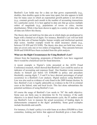 2
Benford’s Law holds true for a data set that grows exponentially (e.g.,
doubles, then doubles again in the same time span), but also appears to hold
true for many cases in which an exponential growth pattern is not obvious
(e.g., constant growth each month in the number of accounting transactions
for a particular cycle). It is best applied to data sets that go across multiple
orders of magnitude (e.g., populations of towns or cities, income
distributions). While it has been shown to apply in a variety of data sets, not
all data sets follow this theory.
The theory does not hold true for data sets in which digits are predisposed to
begin with a limited set of digits. For instance, Benford’s Law will not hold
true for data sets of human heights, human weights and intellectual quotient
(IQ) scores. Another example would be small insurance claims (e.g.,
between US $50 and US $100). The theory also does not hold true when a
data set covers only one or two orders of magnitude. Thus amounts between
$0.00 and $100.00 have been excluded from this pilot analysis.
What are the Right Circumstances for Using Benford’s Law?
Almost from the beginning, proponents of Benford’s Law have suggested
that it would be a beneficial tool for fraud detection.
A recent example is Nigrini’s (who presented at the ACFE Fraud
Conference) research, which showed that Benford’s Law could be used as an
indicator of accounting and expenses fraud. One fraudster wrote numerous
checks to himself just below US $100,000 (a policy and procedure
threshold), causing digits 7, 8 and 9 to have aberrant percentages of actual
occurrence in a Benford’s Law analysis. Digital analysis using Benford’s
Law was also used as evidence of voter fraud in the 2009 Iranian election. In
fact, Benford’s Law is legally admissible as evidence in the US in criminal
cases at the federal, state and local levels. This fact alone substantiates the
potential usefulness of using Benford’s Law.
Of course the usage of Benford’s Law needs to “fit” the audit objective.
Some uses are fairly easy to determine for fit. For instance, if the audit
objective is to detect fraud in the disbursements cycle, the IT auditor could
use Benford’s Law to measure the actual occurrence of leading digits in
disbursements compared to the digits’ probability. Some good examples
include thresholds and cutoffs.
For instance, if a bank’s policy is to refer loans at or above $50,000 to a loan
committee, looking just below that approval threshold gives a loan officer
 