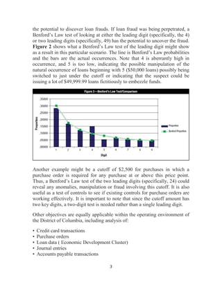 3
the potential to discover loan frauds. If loan fraud was being perpetrated, a
Benford’s Law test of looking at either the leading digit (specifically, the 4)
or two leading digits (specifically, 49) has the potential to uncover the fraud.
Figure 2 shows what a Benford’s Law test of the leading digit might show
as a result in this particular scenario. The line is Benford’s Law probabilities
and the bars are the actual occurrences. Note that 4 is aberrantly high in
occurrence, and 5 is too low, indicating the possible manipulation of the
natural occurrence of loans beginning with 5 ($50,000 loans) possibly being
switched to just under the cutoff or indicating that the suspect could be
issuing a lot of $49,999.99 loans fictitiously to embezzle funds.
Another example might be a cutoff of $2,500 for purchases in which a
purchase order is required for any purchase at or above this price point.
Thus, a Benford’s Law test of the two leading digits (specifically, 24) could
reveal any anomalies, manipulation or fraud involving this cutoff. It is also
useful as a test of controls to see if existing controls for purchase orders are
working effectively. It is important to note that since the cutoff amount has
two key digits, a two-digit test is needed rather than a single leading digit.
Other objectives are equally applicable within the operating environment of
the District of Columbia, including analysis of:
• Credit card transactions
• Purchase orders
• Loan data ( Economic Development Cluster)
• Journal entries
• Accounts payable transactions
 