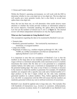 4
• Citizen and Vendor refunds
Within the District’s operating environment, we will work with the OIO to
determine whether to run a one-digit test or two-digit test. The two-digit test
will usually give more granular results, but is also likely to reveal more
spikes than a one-digit test.
Once the test has been run, we will determine what results deserve more
attention or whether the results provide evidence or information related to
the review objective. Generally speaking, the spikes above the Benford’s
Law line are the numbers of interest (see 4, not 5, in figure 2). The internal
review will obtain independent information on why the digit(s) spike(s).
What are the Constraints in Using Benford’s Law?
The assumptions regarding the data to be examined by Benford’s Law are:
• Numeric data
• Randomly generated numbers:  Not restricted by maximums or
minimums, or assigned numbers
• Large sets of data
• Magnitude of orders (e.g., numbers migrate up through 10, 100, 1,000,
10,000, etc.) (Other assumptions exist that are unimportant in
applying Benford’s Law in IT audits.)
It is important to note that one assumption of Benford’s Law is that the
numbers in the large data set are randomly generated. For example, hourly
wages will have a minimum and possibly some maximum (even if a realistic
maximum) that means that the data set is not generated in a completely
random fashion, but rather uses a restricted or manipulated set of digits as
the potential leading digit. The same is true if there is a formula or structure
to the manner in which the number is generated. For example, US telephone
numbers are assigned with a specific area code and a limited number of 3-
digit prefaces to the last 4 digits (which are the only truly randomly
generated numbers in a phone number). Thus, before applying Benford’s
Law, the GSC in conjunction with the OIO will ensure that the numbers are
randomly generated without any real or artificial restriction of occurrence.
Benford’s Law should be applied only to large data sets. This includes files
with hundreds of transactions (e.g., invoices to customers, disbursements,
payments received, inventory items). It is inadvisable to use Benford’s Law
 