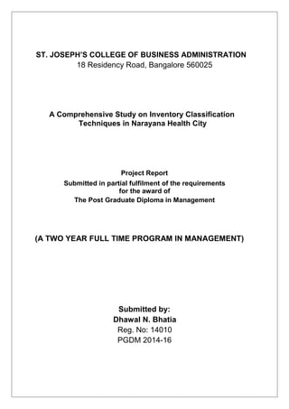 ST. JOSEPH’S COLLEGE OF BUSINESS ADMINISTRATION
18 Residency Road, Bangalore 560025
A Comprehensive Study on Inventory Classification
Techniques in Narayana Health City
Project Report
Submitted in partial fulfilment of the requirements
for the award of
The Post Graduate Diploma in Management
(A TWO YEAR FULL TIME PROGRAM IN MANAGEMENT)
Submitted by:
Dhawal N. Bhatia
Reg. No: 14010
PGDM 2014-16
 