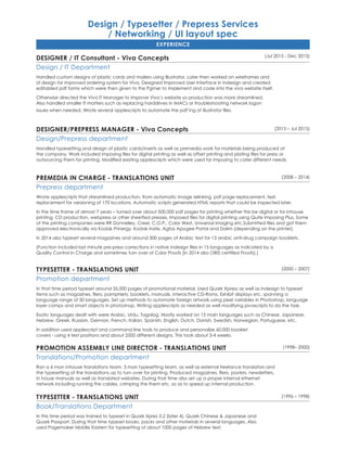 Design / Typesetter / Prepress Services
/ Networking / UI layout spec
EXPERIENCE
(Jul 2015 - Dec 2015)
DESIGNER / IT Consultant - Viva Concepts
Design / IT Department
Handled custom designs of plastic cards and mailers using Illustrator. Later then worked on wireframes and
UI design for improved ordering system for Viva. Designed Improved User Interface in Indesign and created
editabled pdf forms which were then given to the Pgmer to implement and code into the viva website itself.
Otherwise directed the Viva IT Manager to improve Viva’s website so production was more streamlined.
Also handled smaller IT matters such as replacing harddrives in IMACs or troubleshooting network logon
issues when needed. Wrote several applescripts to automate the pdf’ing of illustrator files.
(2015 – Jul 2015)DESIGNER/PREPRESS MANAGER - Viva Concepts
Design/Prepress department
Handled typesetting and design of plastic cards/inserts as well as premedia work for materials being produced at
the company. Work included imposing files for digital printing as well as offset printing and plating files for press or
outsourcing them for printing. Modified existing applescripts which were used for imposing to cater different needs.
(2008 – 2014)PREMEDIA IN CHARGE - TRANSLATIONS UNIT
Prepress department
Wrote applescripts that streamlined production, from automatic image relinking, pdf page replacement, text
replacement for versioning of 170 locations. Automatic scripts generated HTML reports that could be inspected later.
In the time frame of almost 7 years – turned over about 500,000 pdf pages for printing whether this be digital or for inhouse
printing, CD production, webpress or other sheetfed presses. Imposed files for digital printing using Quite Imposing Plus. Some
of the printing companies were RR Donnelley, Creel, C.O.P., Color West, Universal Imaging etc.Submitted files and got them
approved electronically via Kodak Prinergy, Kodak Insite, Agfas Apogee Portal and Dalim (depending on the printer).
In 2014 also typeset several magazines and around 300 pages of Arabic text for 13 arabic anti-drug campaign booklets.
(Function included last minute pre-press corrections in native indesign files in 15 languages as indicated by a
Quality Control In Charge and sometimes turn over of Color Proofs [in 2014 also ORIS certified Proofs].)
(2000 – 2007)TYPESETTER - TRANSLATIONS UNIT
Promotion department
In that time period typeset around 35,000 pages of promotional material. Used Quark Xpress as well as Indesign to typeset
items such as magazines, fliers, pamphlets, booklets, manuals, interactive CD-Roms, Exhibit displays etc. spanning a
language range of 50 languages. Set up methods to automate foreign artwork using pixel variables in Photoshop, language
layer comps and smart objects in photoshop. Writing applescripts as needed as well modifying javascripts to do the task.
Exotic languages dealt with were Arabic, Urdu, Tagalog. Mostly worked on 15 main languages such as Chinese, Japanese,
Hebrew, Greek, Russian, German, French, Italian, Spanish, English, Dutch, Danish, Swedish, Norwegian, Portuguese, etc.
In addition used applescript and command line tools to produce and personalize 60,000 booklet
covers - using 4 text positions and about 2500 different designs. This took about 3-4 weeks.
(1998– 2000)Promotion Assembly Line Director - TRANSLATIONS UNIT
Translations/Promotion department
Ran a 6 man inhouse translations team, 3 man typesetting team, as well as external freelance translators and
the typesetting of the translations up to turn over for printing. Produced magazines, fliers, posters, newsletters,
in house manuals as well as translated websites. During that time also set up a proper internal ethernet
network including running the cables, crimping the them etc. so as to speed up internal production.
(1996 – 1998)Typesetter - tRANSLATIONS UNIT
Book/Translations Department
In this time period was trained to typeset in Quark Xpres 3.2 (later 4), Quark Chinese & Japanese and
Quark Passport. During that time typeset books, packs and other materials in several languages. Also
used Pagemaker Middle Eastern for typesetting of about 1000 pages of Hebrew text.	
 