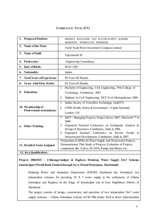 1
CURRICULUM VITAE (CV)
1. Proposed Position: PROJECT MANAGER / 24x7 WATER SUPPLY SCHEME
DESIGNER / HYDRAULIC DESIGNER
2. Name ofthe Firm:
Tamil Nadu Water Investment Company Limited
3. Name ofStaff:
Vijayakanth M
4. Profession : Engineering Consultancy
5. Date ofBirth: 09-07-1985
6. Nationality: Indian
7. Total Years ofExperience 09 Years 06 Months
8. Years with Firm /Entity 02 Years 03 Months
9. Education:
1. Bachelor of Engineering, Civil Engineering, PSGCollege of
Technology, Coimbatore, 2007
2. Diploma In Civil Engineering, NLP Tech,Mettupalayam, 2004
10. Membership of
Professional Associations:
1. Indian Society of Trenchless Technology (IndSTT)
2. CDM: Health, Safety & Environment - Capita Symonds,
London, UK
a. Other Training:
1. MCP - Managing Projects, Project Server 2007- Microsoft TM
in
2009.
2. Organized National Conference on Earthquake Analysis &
Design of Structures, Coimbatore, India in 2006.
3. Organized National Conference on Recent Trends in
Infrastructure Development, Coimbatore, India in 2007.
11. Detailed Tasks Assigned
Preparation of DPRs for Water Supply and Wastewater Projects,
Demonstration/ Pilot Study of Projects, Evaluation of Projects
components like Valves, SCADA,Pumps and Meters etc.,
12. Key Qualification :
Project- DBOMT – Chhotagovindpur & Bagbera Drinking Water Supply 24x7 Scheme,
Jamshedpur (World Bank Funded through Neer Nirmal Pariyojana, Jharkhand)
Drinking Water and Sanitation Department (DWSD) Jharkhand has formulated two
independent schemes for providing 24 X 7 water supply to the settlements of Chhota
Gobindpur and Bagbera on the fringe of Jamshedpur city in East Singhbhum District of
Jharkhand
The project consists of design, construction, and operation of two independent 24x7 water
supply schemes – Chhota Gobindpur scheme (47.00 Mld Intake Well at River Subernerekha/
 