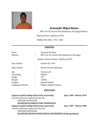 Armando Mijos Huizo
Blk.7 Lot 10, Cristan Villa Subdivision, Barangay Dicklum
Manolo Fortich , Bukidnon, 8703
MOBILE NO. 0905 – 779 – 7850
PERSONAL
Name : Armando M. Huizo
Address : Blk.7 Lot 10, Cristan Villa Subdivision, Barangay
Dicklum, Manolo Fortich , Bukidnon, 8703
Date of Birth : October 05, 1970
Place of Birth : Manolo Fortich, Bukidnon
Age : 45 years old
Citizenship : Filipino
Height : 5’6”
Weight : 130 lbs.
Religion : Roman Catholic
Language Proficient : Filipino, English, Visayan
EDUCATION
Cagayan Capitol College (University at present) June, 1989 – March, 1993
Corrales Extension, Cagayan De Oro City
TERTIARY EDUCATION
BACHELOR IN AGRICULTURE TECHNOLOGY
Cagayan Capitol College (University at present) June, 1987 – March, 1988
Corrales Extension, Cagayan De Oro City
TERTIARY EDUCATION
BACHELOR SCIENCE IN MECHANICAL ENGINEERING (Undergraduate)
 