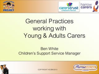 General Practices
working with
Young & Adults Carers
Ben White
Children’s Support Service Manager
COPYRIGHT HC/BW2013
 
