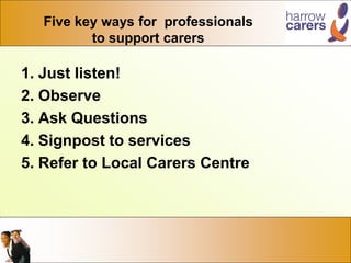 Five key ways for professionals
to support carers
1. Just listen!
2. Observe
3. Ask Questions
4. Signpost to services
5. Refer to Local Carers Centre
 