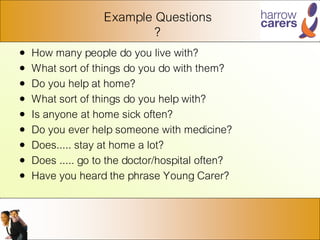 Example Questions
?
• How many people do you live with?
• What sort of things do you do with them?
• Do you help at home?
• What sort of things do you help with?
• Is anyone at home sick often?
• Do you ever help someone with medicine?
• Does..... stay at home a lot?
• Does ..... go to the doctor/hospital often?
• Have you heard the phrase Young Carer?
 