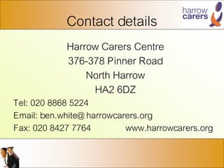 Contact details
Harrow Carers Centre
376-378 Pinner Road
North Harrow
HA2 6DZ
Tel: 020 8868 5224
Email: ben.white@ harrowcarers.org
Fax: 020 8427 7764 www.harrowcarers.org
 