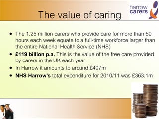 The value of caring
• The 1.25 million carers who provide care for more than 50
hours each week equate to a full-time workforce larger than
the entire National Health Service (NHS)
• £119 billion p.a. This is the value of the free care provided
by carers in the UK each year
• In Harrow it amounts to around £407m
• NHS Harrow's total expenditure for 2010/11 was £363.1m
 