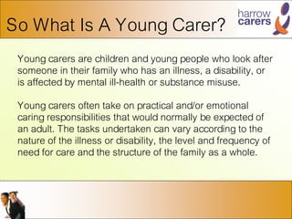 So What Is A Young Carer?
Young carers are children and young people who look after
someone in their family who has an illness, a disability, or
is affected by mental ill-health or substance misuse.
Young carers often take on practical and/or emotional
caring responsibilities that would normally be expected of
an adult. The tasks undertaken can vary according to the
nature of the illness or disability, the level and frequency of
need for care and the structure of the family as a whole.
 