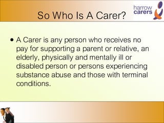 So Who Is A Carer?
• A Carer is any person who receives no
pay for supporting a parent or relative, an
elderly, physically and mentally ill or
disabled person or persons experiencing
substance abuse and those with terminal
conditions.
 