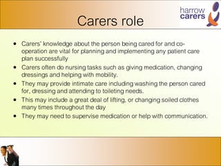 Carers role
• Carers’ knowledge about the person being cared for and co-
operation are vital for planning and implementing any patient care
plan successfully
• Carers often do nursing tasks such as giving medication, changing
dressings and helping with mobility.
• They may provide intimate care including washing the person cared
for, dressing and attending to toileting needs.
• This may include a great deal of lifting, or changing soiled clothes
many times throughout the day
• They may need to supervise medication or help with communication.
 