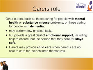 Carers role
Other carers, such as those caring for people with mental
health or substance misuse problems, or those caring
for people with dementia,
• may perform few physical tasks,
• but provide a great deal of emotional support, including
help to ensure that the person that they care for stays
safe.
• Carers may provide child care when parents are not
able to care for their children themselves.
 
