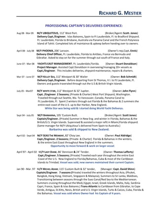 RICHARD G. MESTIER
PROFESSIONAL CAPTAIN’S DELIVERIES EXPERIENCE:
Aug 08 - Mar 09 M/Y UBIQUITOUS, 112’ West Port. (Broker/Agent: Scott. Jones)
Delivery Capt./Engineer. Islas Baleares, Spain to Ft Lauderdale, Fl. to Bradford Shipyard.
Ft. Lauderdale, Florida to Brisbane, Australia via Panama Canal and the French Polynesia
Island of Tahiti. Completed lots of maintaince & upkeep before handing over to owners.
April 08 - July 08 M/Y PHOENIX, 206’ Larsson. (Owner’s rep,Capt. Ennis)
Delivery Chief Officer, Ft. Lauderdale, Florida to Antibes, France via Bermuda and
Gibraltar. Asked to stay on for the summer through out south of France and Italy.
June 07 - Mar 08 YACHTS EAST MANAGEMENT. Ft. Lauderdale,Florida. (Owner: Stuart Donaldson)
Project Manager. Assisted Capt Donaldson in overseeing/managing 20+ vessels as
Capt./Engineer. This includes deliveries, shipyard maintenance, repairs & charters.
Mar 07 - June 07 M/Y KELLEY SEA, 112’ Westport & 30’ Wailer (Owner: Bob Schmidt)
Delivery Capt./Engineer. Before departing from St Thomas, V.I. to Ft Lauderdale, Fl.
Owners and guests traveraled through out the U.S & British Virgin Islands.
July 05 - Mar07 M/Y WHITE STAR, 112’ Westport & 32’ Jupiter. (Owner: John Flynn)
Capt. /Engineer. 2 Seasons; (Private & Charter) West Port Shipyard, Washington.
Traveled through out Seattle, Wa. To Vancouver, Canada, Panama Canal to
Ft.Lauderdale, Fl. Spent 2 winters through out Florida & the Bahamas & 2 summers the
entire east coast of the U.S. up to Bar Harbor, New England.
White Star was being sold & I started doing World Yacht Deliverys.
Sept 04 - July 05 M/Y BARBARINA, 105 ‘Custom Built. (Broker/Agent: Scott Jones)
Captain/Engineer. (Private) Summer in New Eng. and winter in Florida, Bahamas & the
British/U.S. Virgin Islands. Supervised & assisted a major refit in Miami,Florida shipyard.
(Same manager for M/Y Ubiquitous’s delivered from Spain to Australia.)
Barbarina was sold & shipped to New Zealand.
April 02 - Sept 04 M/Y SEAS THE MOMENT, 82’ Choy Lee. (Owner: Paul Aldridge)
Capt./Engineer. 2 Seasons; (Private & Charter) Florida & Bahamas in the winters,
& the entire East Coast throughout New England in the summers.
Opportunity to move forward & work on larger vessel.
April 97 - April 02 M/Y LADY DIANE, 86’ Dennison & 24’ Tender. (Owner: Thomas Lafferty)
Capt./Engineer. 5 Seasons; (Private) Traveled each year throughout the entire East
Coast of the U.S. New England to Florida/Bahamas, Cuba & most of the Caribbean
islands to Trinidad. Vessel was sold; new owners maintained their current Captain.
Jan 90 - Mar. 97 M/Y MICHEL ADAM; 115’ Custom Built & 32’ tender, (Manager: Capt. David Shinn)
Captain/Engineer. 7 seasons (Private) traveled the winters throughout Asia, (Phuket,
Bangkok, Hong Kong, Vietnam, Singapore & Malaysia), Summers to Sri Lanka, Maldives,
Transitioning between seasons through the Suez Canal/Red Sea to the Mediterranean.
Summers cruising throughout the Med,( Egypt, Israel, Greek Islands, Malta, Italy, Sardinia
Capri, France, Spain & Islas Baleares.) Trans-Atlantic to Caribbean from Gibraltar, to Cape
Verde, Antigua, St.Kitts, Nevis, British and U.S. Virgin Islands, Turks & Caicos, Cuba, Florida &
the Bahamas. Vessel was sold where Owner had his Captain of 4 years.
 